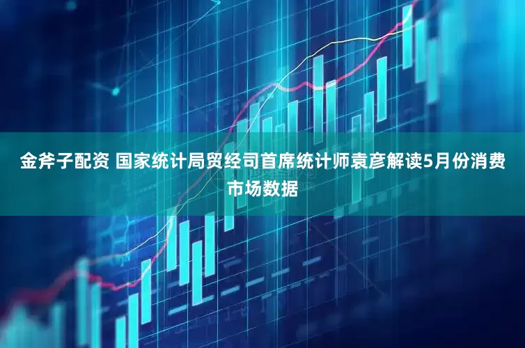 金斧子配资 国家统计局贸经司首席统计师袁彦解读5月份消费市场数据