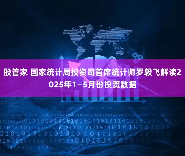 股管家 国家统计局投资司首席统计师罗毅飞解读2025年1—5月份投资数据