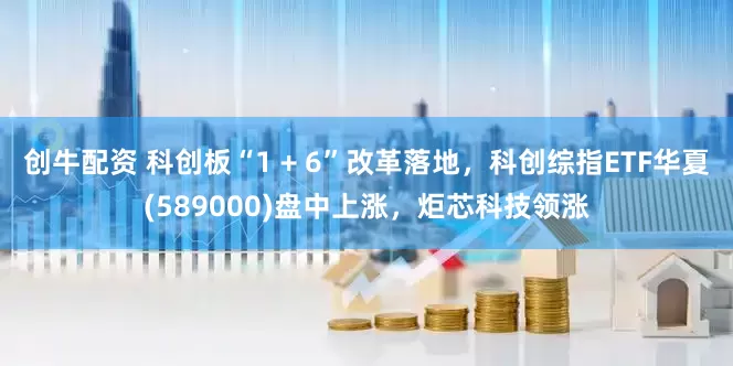 创牛配资 科创板“1 + 6”改革落地，科创综指ETF华夏(589000)盘中上涨，炬芯科技领涨