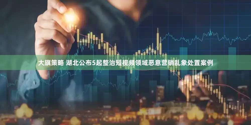 大旗策略 湖北公布5起整治短视频领域恶意营销乱象处置案例