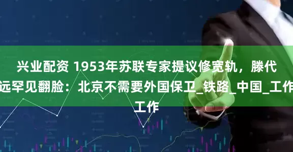 兴业配资 1953年苏联专家提议修宽轨，滕代远罕见翻脸：北京不需要外国保卫_铁路_中国_工作