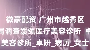 微豪配资 广州市越秀区卫生健康局调查媛颂医疗美容诊所_卓妍_病历_女士