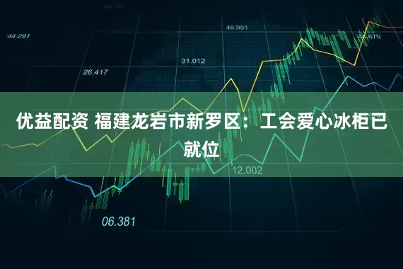 优益配资 福建龙岩市新罗区：工会爱心冰柜已就位