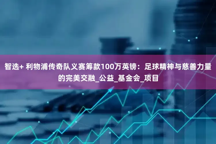 智选+ 利物浦传奇队义赛筹款100万英镑：足球精神与慈善力量的完美交融_公益_基金会_项目