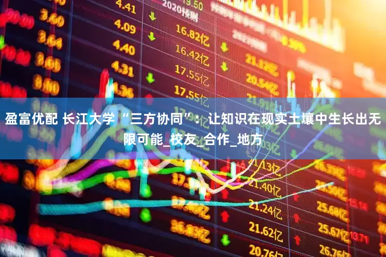 盈富优配 长江大学 “三方协同”：让知识在现实土壤中生长出无限可能_校友_合作_地方