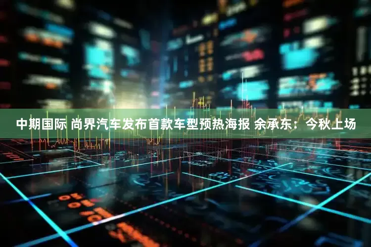 中期国际 尚界汽车发布首款车型预热海报 余承东：今秋上场