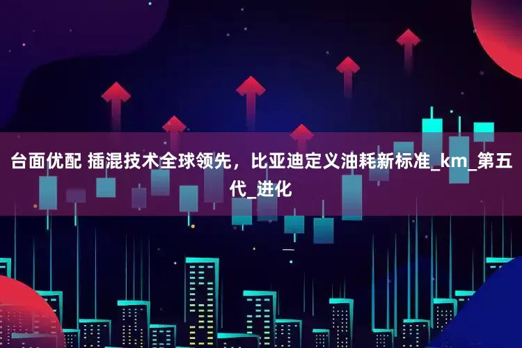 台面优配 插混技术全球领先，比亚迪定义油耗新标准_km_第五代_进化