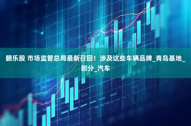 翻乐股 市场监管总局最新召回！涉及这些车辆品牌_青岛基地_部分_汽车