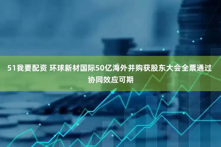 51我要配资 环球新材国际50亿海外并购获股东大会全票通过 协同效应可期