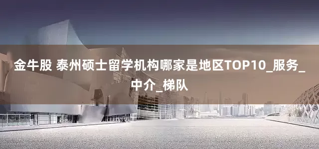 金牛股 泰州硕士留学机构哪家是地区TOP10_服务_中介_梯队