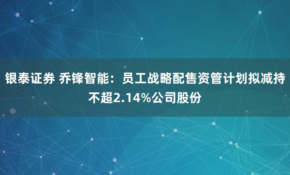 银泰证券 乔锋智能：员工战略配售资管计划拟减持不超2.14%公司股份