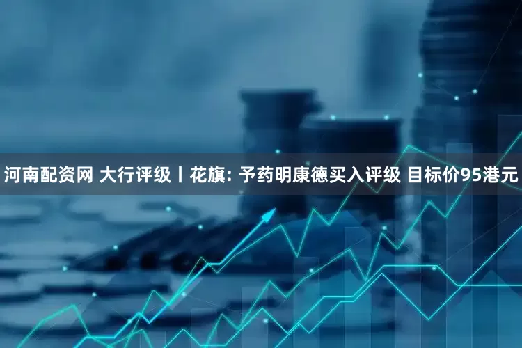 河南配资网 大行评级丨花旗: 予药明康德买入评级 目标价95港元