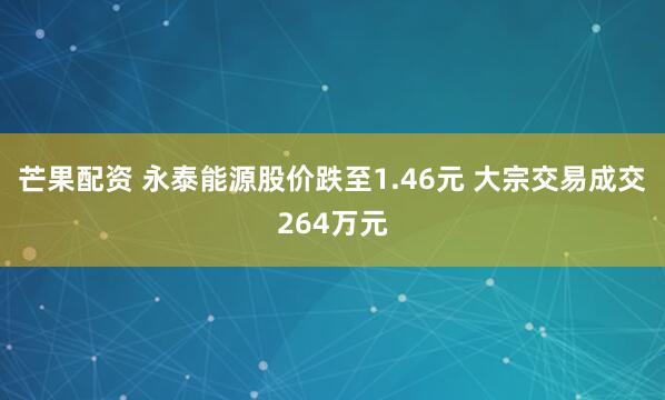 芒果配资 永泰能源股价跌至1.46元 大宗交易成交264万元