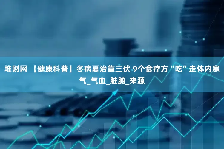堆财网 【健康科普】冬病夏治靠三伏 9个食疗方“吃”走体内寒气_气血_脏腑_来源