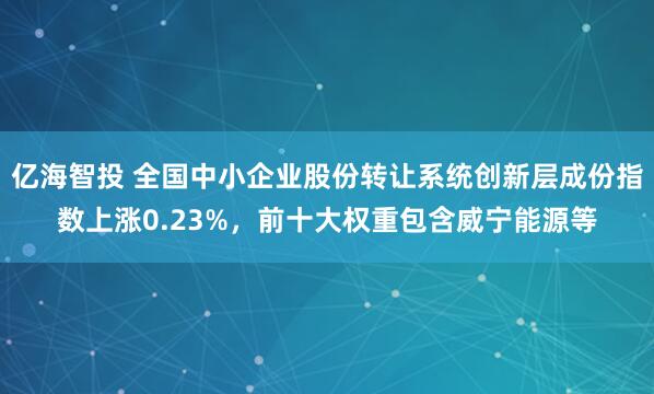 亿海智投 全国中小企业股份转让系统创新层成份指数上涨0.23%，前十大权重包含威宁能源等