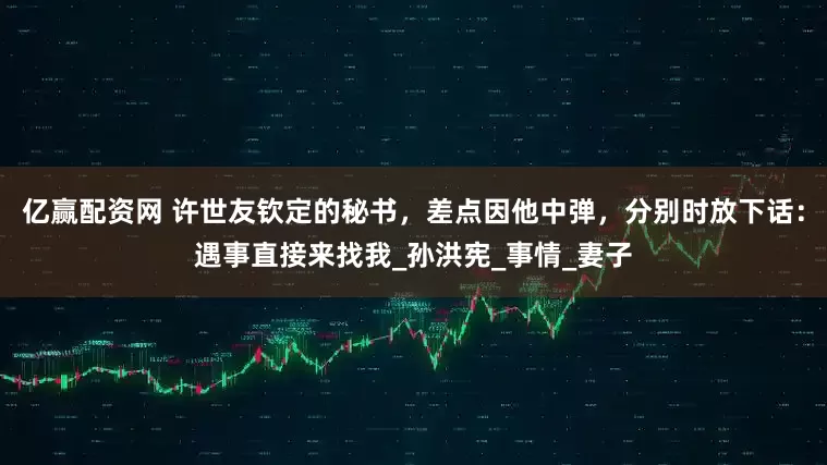亿赢配资网 许世友钦定的秘书，差点因他中弹，分别时放下话：遇事直接来找我_孙洪宪_事情_妻子