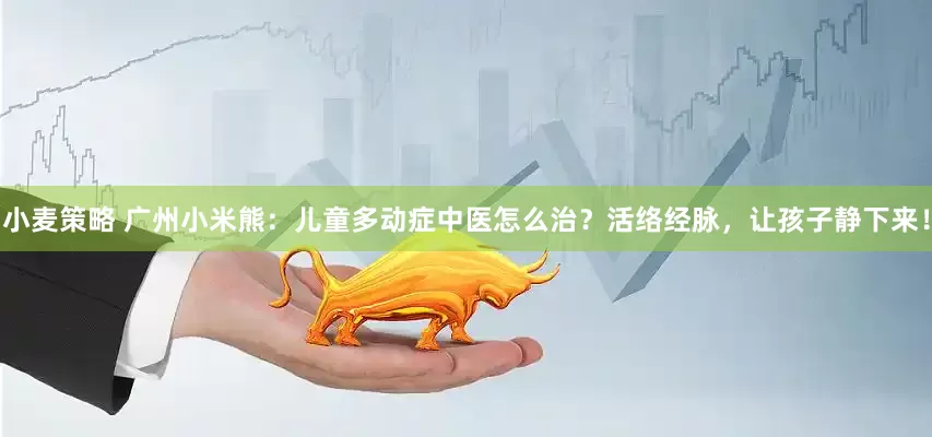 小麦策略 广州小米熊：儿童多动症中医怎么治？活络经脉，让孩子静下来！