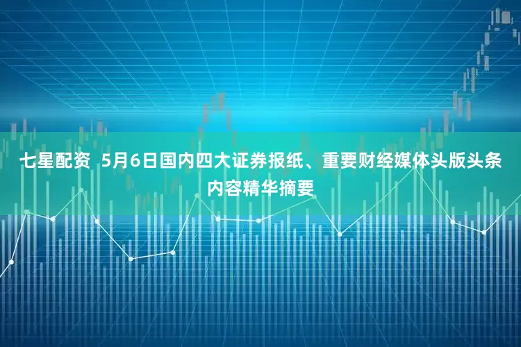 七星配资  5月6日国内四大证券报纸、重要财经媒体头版头条内容精华摘要