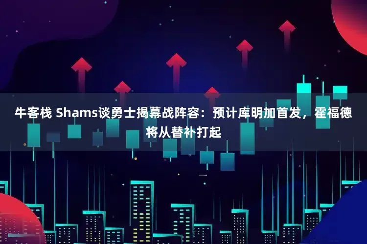 牛客栈 Shams谈勇士揭幕战阵容：预计库明加首发，霍福德将从替补打起