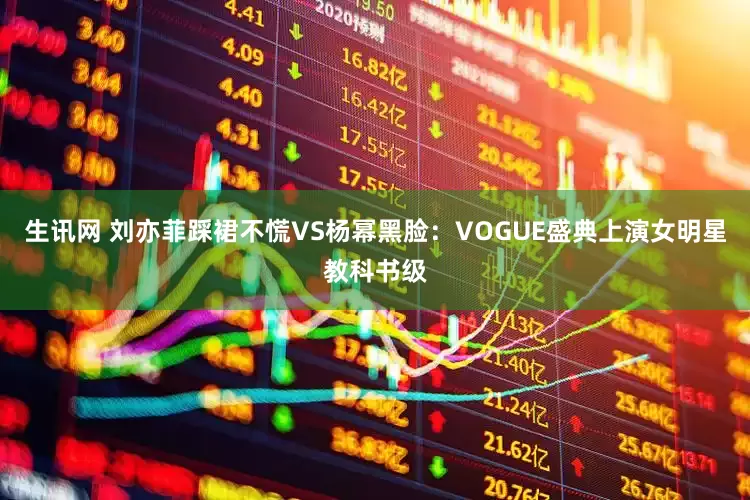 生讯网 刘亦菲踩裙不慌VS杨幂黑脸：VOGUE盛典上演女明星教科书级