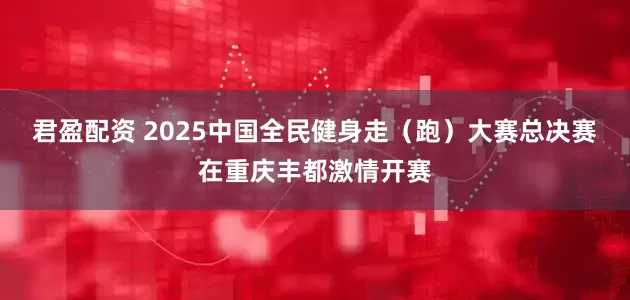 君盈配资 2025中国全民健身走（跑）大赛总决赛在重庆丰都激情开赛
