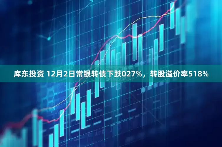 库东投资 12月2日常银转债下跌027%，转股溢价率518%