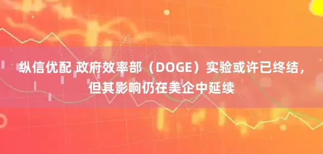 纵信优配 政府效率部（DOGE）实验或许已终结，但其影响仍在美企中延续