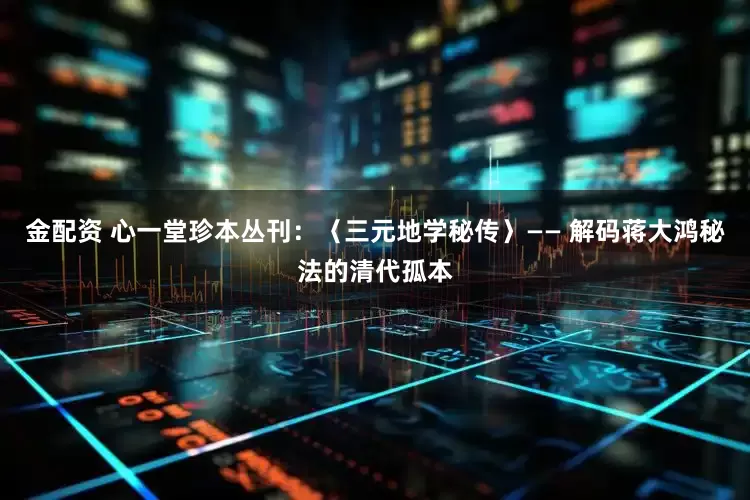 金配资 心一堂珍本丛刊：〈三元地学秘传〉—— 解码蒋大鸿秘法的清代孤本