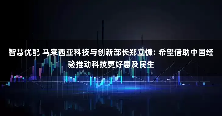 智慧优配 马来西亚科技与创新部长郑立慷: 希望借助中国经验推动科技更好惠及民生