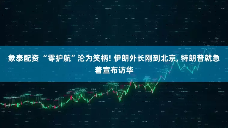 象泰配资 “零护航”沦为笑柄! 伊朗外长刚到北京, 特朗普就急着宣布访华