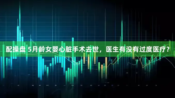 配操盘 5月龄女婴心脏手术去世，医生有没有过度医疗？